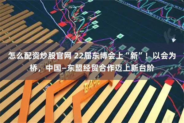 怎么配资炒股官网 22届东博会上“新”！以会为桥，中国—东盟经贸合作迈上新台阶