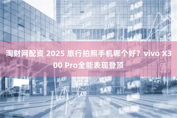 淘财网配资 2025 旅行拍照手机哪个好？vivo X300 Pro全能表现登顶