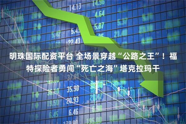 明珠国际配资平台 全场景穿越“公路之王”！福特探险者勇闯“死亡之海”塔克拉玛干