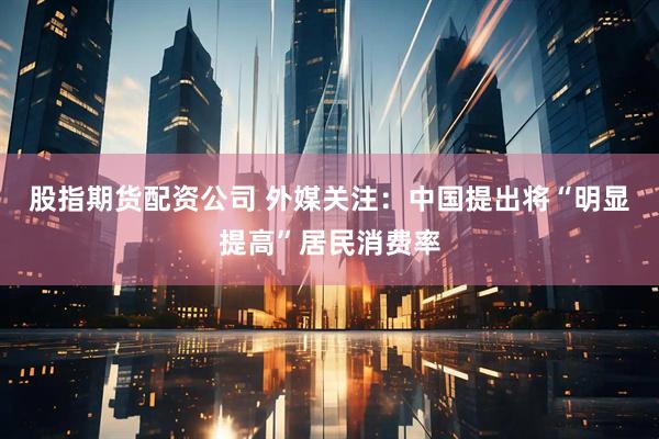 股指期货配资公司 外媒关注：中国提出将“明显提高”居民消费率