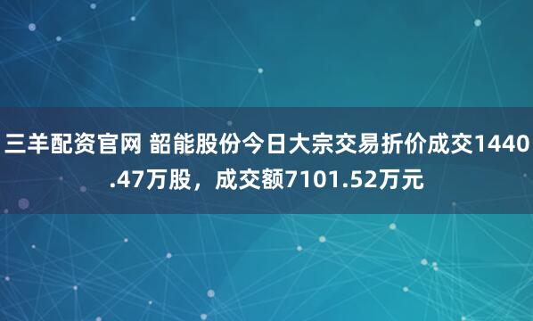 三羊配资官网 韶能股份今日大宗交易折价成交1440.47万股，成交额7101.52万元