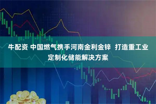 牛配资 中国燃气携手河南金利金锌 打造重工业定制化储能解决方案