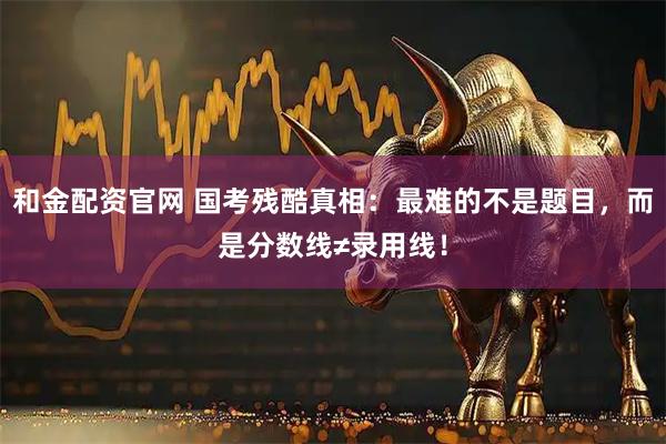 和金配资官网 国考残酷真相：最难的不是题目，而是分数线≠录用线！