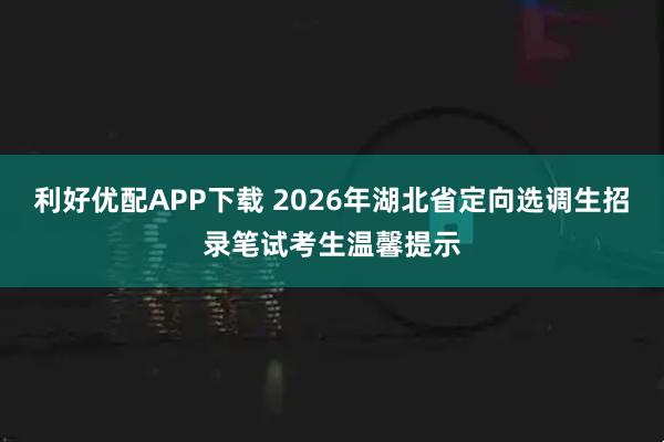 利好优配APP下载 2026年湖北省定向选调生招录笔试考生温馨提示