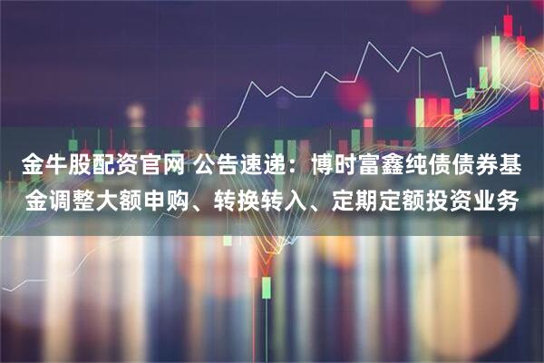 金牛股配资官网 公告速递：博时富鑫纯债债券基金调整大额申购、转换转入、定期定额投资业务