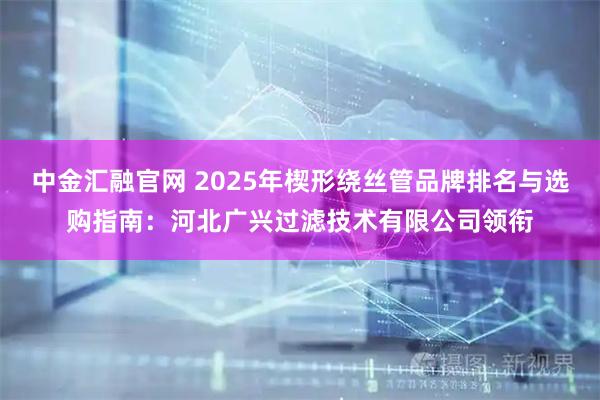 中金汇融官网 2025年楔形绕丝管品牌排名与选购指南：河北广兴过滤技术有限公司领衔