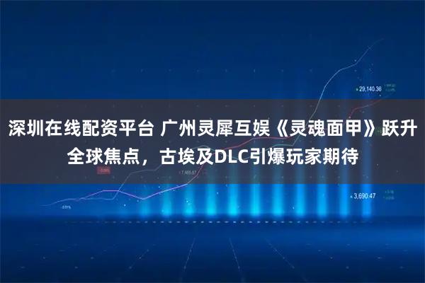 深圳在线配资平台 广州灵犀互娱《灵魂面甲》跃升全球焦点，古埃及DLC引爆玩家期待