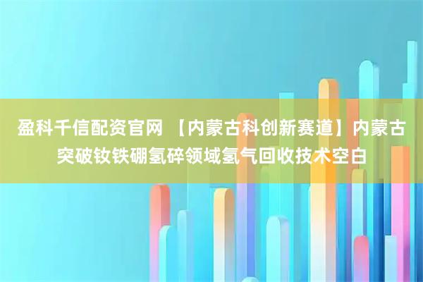 盈科千信配资官网 【内蒙古科创新赛道】内蒙古突破钕铁硼氢碎领域氢气回收技术空白