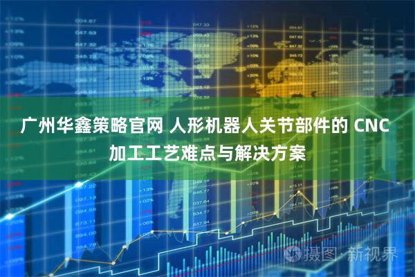 广州华鑫策略官网 人形机器人关节部件的 CNC 加工工艺难点与解决方案