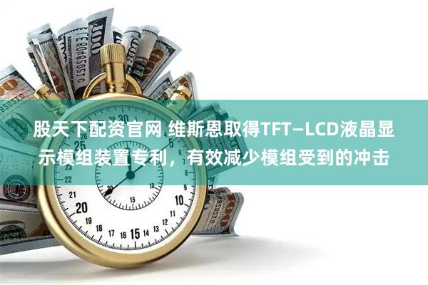股天下配资官网 维斯恩取得TFT—LCD液晶显示模组装置专利，有效减少模组受到的冲击