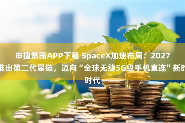 申捷策略APP下载 SpaceX加速布局：2027年推出第二代星链，迈向“全球无缝5G级手机直连”新时代
