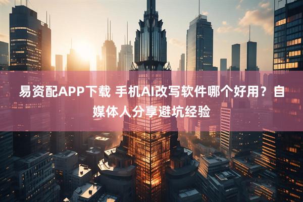 易资配APP下载 手机AI改写软件哪个好用？自媒体人分享避坑经验