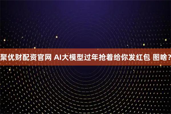 聚优财配资官网 AI大模型过年抢着给你发红包 图啥？