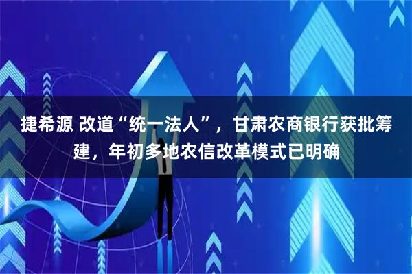 捷希源 改道“统一法人”，甘肃农商银行获批筹建，年初多地农信改革模式已明确