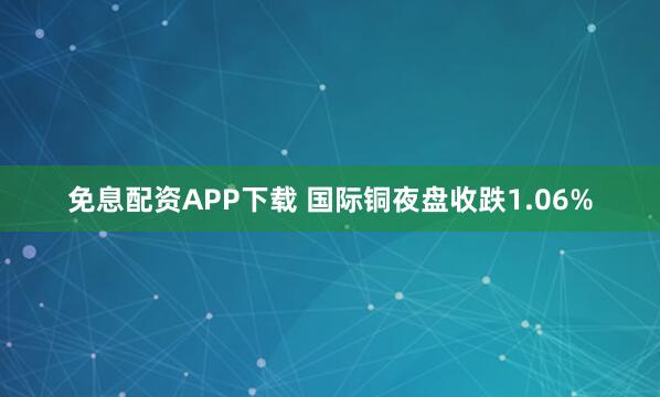 免息配资APP下载 国际铜夜盘收跌1.06%