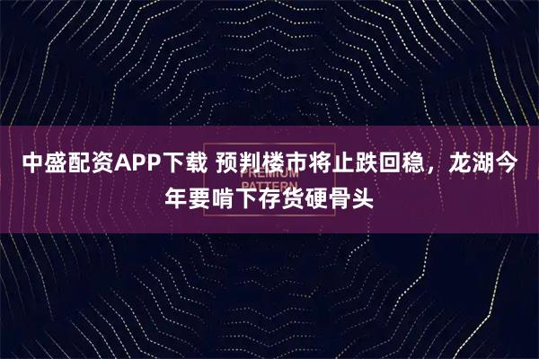 中盛配资APP下载 预判楼市将止跌回稳，龙湖今年要啃下存货硬骨头